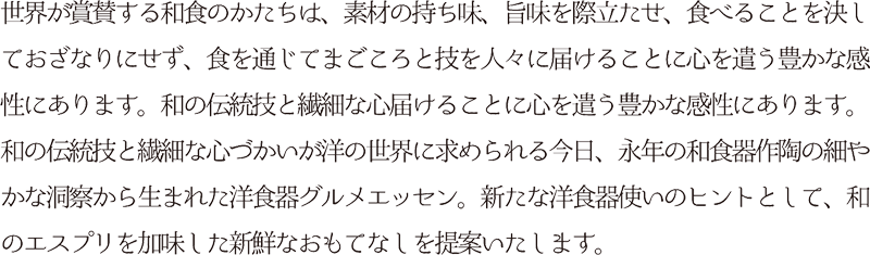 世界が賞賛する和食のかたちは、素材の持ち味、旨味を際立たせ、食べることを決しておざなりにせず、食を通じてまごころと技を人々に届けることに心を遣う豊かな感性にあります。和の伝統技と繊細な心届けることに心を遣う豊かな感性にあります。和の伝統技と繊細な心づかいが洋の世界に求められる今日、永年の和食器作陶の細やかな洞察から生まれた洋食器グルメエッセン。新たな洋食器使いのヒントとして、和のエスプリを加味した新鮮なおもてなしを提案いたします。